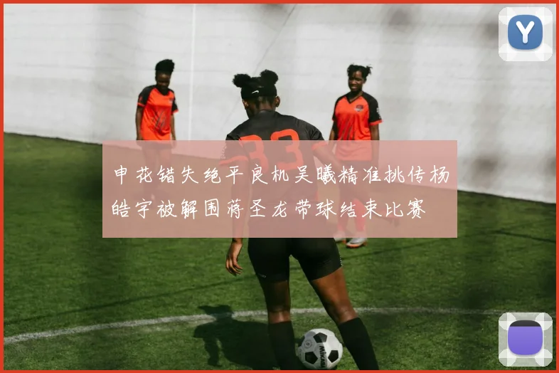 申花错失绝平良机吴曦精准挑传杨皓宇被解围蒋圣龙带球结束比赛