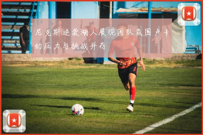 尼克斯逆袭湖人展现团队氛围卢卡的压力与挑战并存