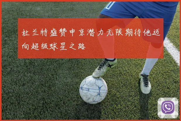 杜兰特盛赞申京潜力无限期待他迈向超级球星之路