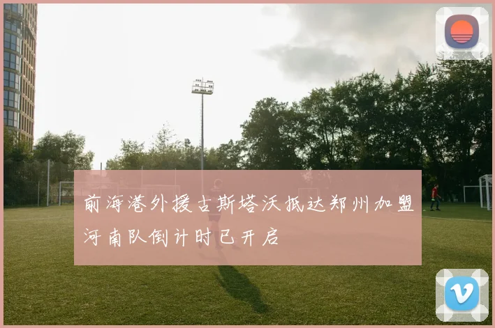 前海港外援古斯塔沃抵达郑州加盟河南队倒计时已开启
