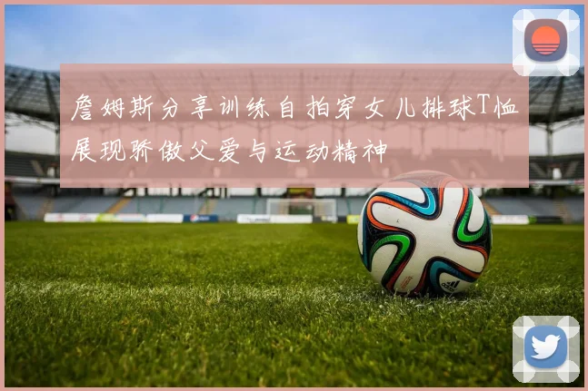 詹姆斯分享训练自拍穿女儿排球T恤展现骄傲父爱与运动精神