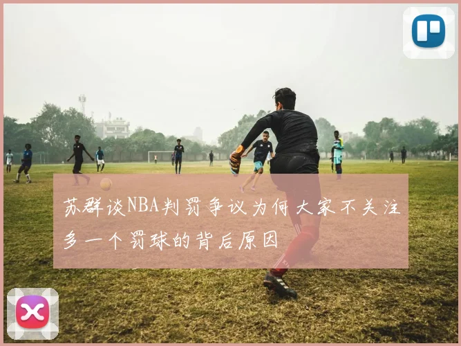苏群谈NBA判罚争议为何大家不关注多一个罚球的背后原因