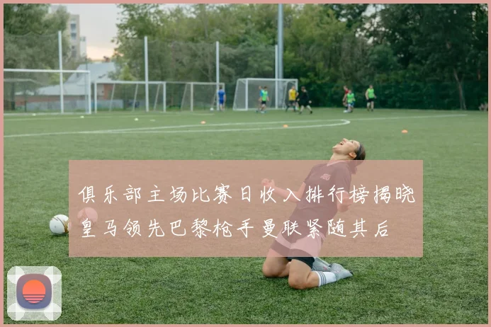 俱乐部主场比赛日收入排行榜揭晓皇马领先巴黎枪手曼联紧随其后