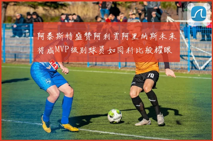 阿泰斯特盛赞阿利贾阿里纳斯未来将成MVP级别球员如同科比般耀眼