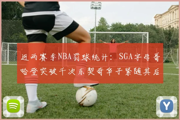 近两赛季NBA罚球统计：SGA字母哥哈登突破千次东契奇华子紧随其后