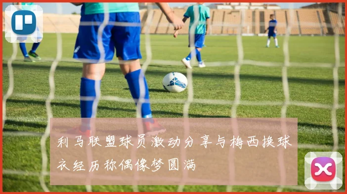 利马联盟球员激动分享与梅西换球衣经历称偶像梦圆满