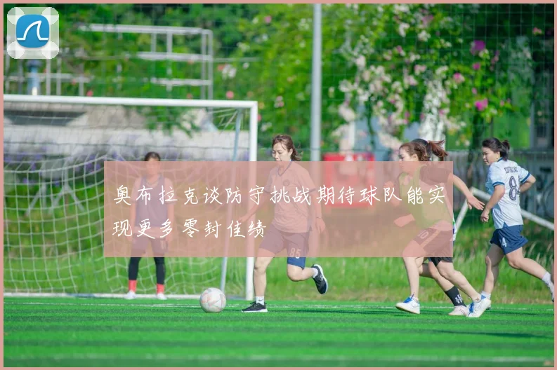 奥布拉克谈防守挑战期待球队能实现更多零封佳绩