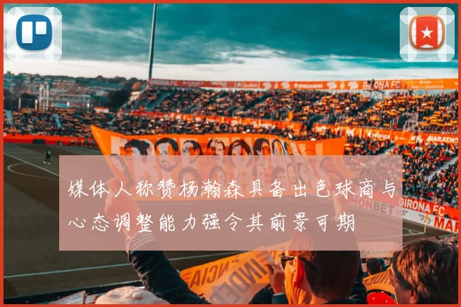 媒体人称赞杨瀚森具备出色球商与心态调整能力强令其前景可期