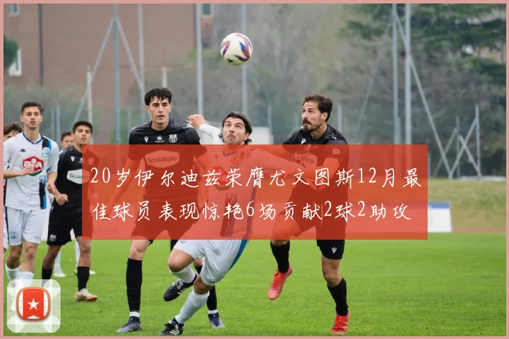 20岁伊尔迪兹荣膺尤文图斯12月最佳球员表现惊艳6场贡献2球2助攻