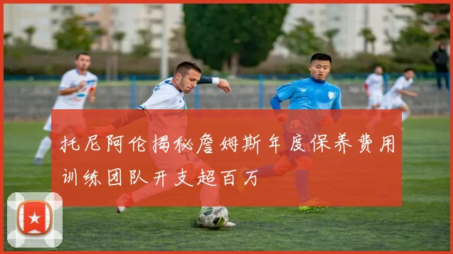 托尼阿伦揭秘詹姆斯年度保养费用训练团队开支超百万