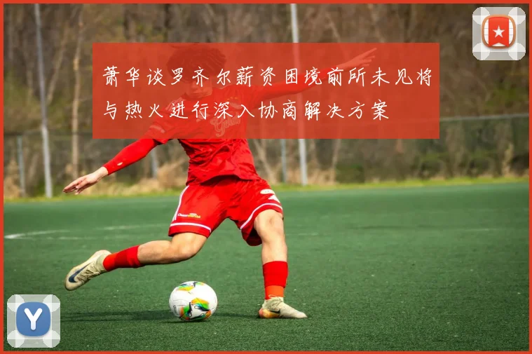 萧华谈罗齐尔薪资困境前所未见将与热火进行深入协商解决方案