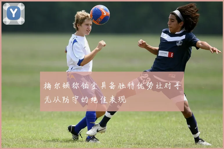 梅尔顿称铂金具备独特优势让对手无从防守的绝佳表现