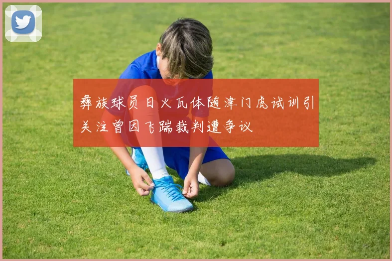 彝族球员日火瓦体随津门虎试训引关注曾因飞踹裁判遭争议