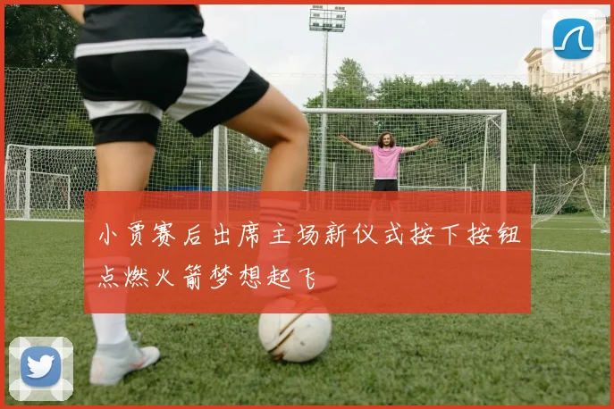 小贾赛后出席主场新仪式按下按钮点燃火箭梦想起飞