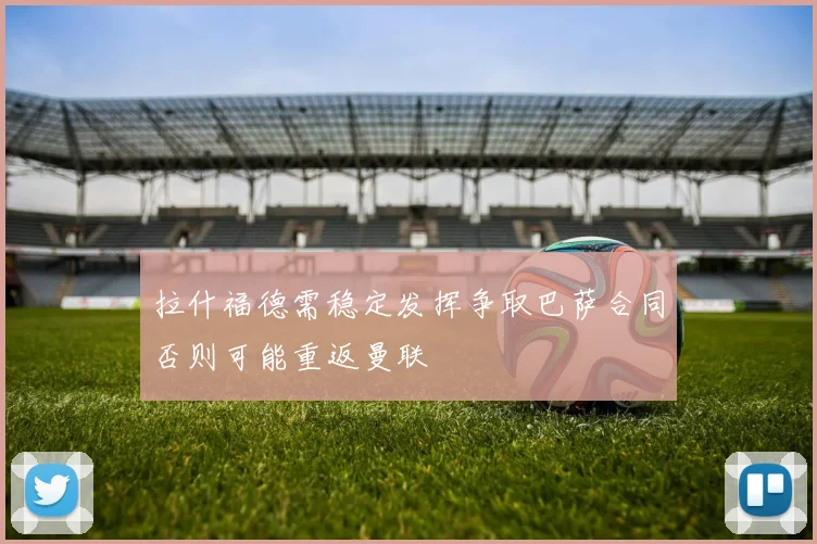 拉什福德需稳定发挥争取巴萨合同否则可能重返曼联