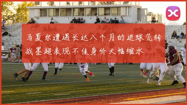 马夏尔遭遇长达八个月的进球荒转战墨超表现不佳身价大幅缩水